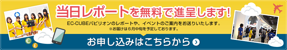 当日レポートを無料で進呈します！EC-CUBEパビリオンのレポートや、イベントのご案内をお送りいたします。お申し込みはこちらから ※お届けは7月初旬を予定しております。