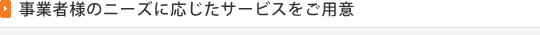 事業者様のニーズに応じたサービスをご用意