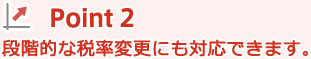 Point 2: 段階的な税率変更にも対応できます。